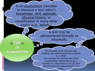 Is an assessment intended
  to measure a test-taker's
 knowledge, skill, aptitude,
      physical fitness, or
classification in many other
     topics (e.g., beliefs).

                    A test may be
                administered formally or
                      informally.


                     An example of an informal test
                 reading: test administered by a parent
                                to a child.
                    An example of a formal test: final
                     examination administered by a
                  teacher in a classroom or an I.Q. test
                   administered by a psychologist in a
                                  clinic.
 