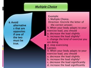 Multiple Choice


                           Example:
                           I. Multiple Choice.
8. Avoid                   Direction: Encircle the letter of
    alternative               the correct answer.
    s that are            9. When your body adapts to your
    opposites             exercise load, you should
    if one of             a. decrease the load slightly
    the two               b. increase the load slightly*
                          c. change the kind of exercise you
    must be
                          are doing
    true.
                          d. stop exercising
                          Correct:
                          9. When your body adapts to your
                          exercise load, you should
                          a. decrease the load slightly
                          b. increase the load slightly*
                          c. decrease the load significantly
                          d. increase the load significantly
 