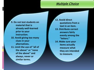 Multiple Choice




                               12. Avoid direct
9. Do not test students on          quotations from a
     material that is               text in an item.
     already well-learned      13. Distribute correct
     prior to your                  answers fairly
     instruction.                   evenly among the
10. Avoid giving too many           "letters.“
     clues in your             14. Make sure your
     alternatives.                  items actually
11. Limit the use of "all of        measure what
     the above" or "none            they are intended
     of the above” and              to measure.
     always, never or
     similar terms.
 