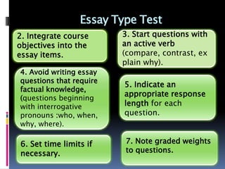 Essay Type Test
2. Integrate course      3. Start questions with
objectives into the      an active verb
essay items.             (compare, contrast, ex
                         plain why).
4. Avoid writing essay
questions that require
                         5. Indicate an
factual knowledge,
                         appropriate response
(questions beginning
with interrogative       length for each
pronouns :who, when,     question.
why, where).

6. Set time limits if    7. Note graded weights
necessary.               to questions.
 