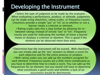 Developing the Instrument
   Select the type of judgment to be made by the evaluator .
When evaluating a performance, product, or attitude, judgments
can be made using checklists, rating scales, or frequency counts.
 Checklists provide a simple "yes" or "no" as to whether or not a
               learner meets a criterion or element.
    Rating scales take this a step further by allowing for in-
   between ratings instead of strictly "yes" or "no". Frequency
  counts are used for indicating the number of times a learner
   meets or displays a criterion or element. This is good if the
            element can be observed more than once.


 Determine how the instrument will be scored. With checklists
  you can simply add up the "yes" answers to obtain a score for
       each objective and for the entire process or product.
  With rating scales you can add up the numbers assigned for
 each element. Frequency counts are a little more complicated as
you have to determine how to create a score. You can add up the
frequencies for an element, but you would still have to determine
     what constitutes a good score and whether a lack of an
                occurrence would be detrimental.
 