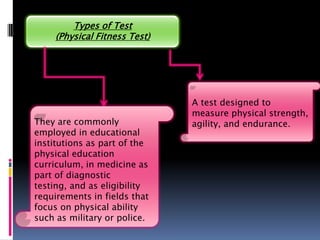 Types of Test
     (Physical Fitness Test)




                               A test designed to
                               measure physical strength,
They are commonly              agility, and endurance.
employed in educational
institutions as part of the
physical education
curriculum, in medicine as
part of diagnostic
testing, and as eligibility
requirements in fields that
focus on physical ability
such as military or police.
 