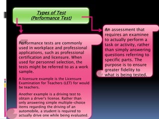Types of Test
       (Performance Test)

                                            An assessment that
                                            requires an examinee
                                            to actually perform a
Performance tests are commonly              task or activity, rather
used in workplace and professional          than simply answering
applications, such as professional
                                            questions referring to
certification and licensure. When
                                            specific parts. The
used for personnel selection, the
tests might be referred to as a work
                                            purpose is to ensure
sample.                                     greater fidelity to
                                            what is being tested.
A licensure example is the Licensure
Examination for Teachers (LET) for would
be teachers.
Another example is a driving test to
obtain a driver's license. Rather than
only answering simple multiple-choice
items regarding the driving of an
automobile, a student is required to
actually drive one while being evaluated.
 