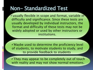 Non- Standardized Test
usually flexible in scope and format, variable in
 difficulty and significance. Since these tests are
 usually developed by individual instructors, the
 format and difficulty of these tests may not be
 widely adopted or used by other instructors or
                    institutions.


Maybe used to determine the proficiency level
of students, to motivate students to study, and
       to provide feedback to students.

They may appear to be completely out of touch
with reality and may not show normal emotions.
 