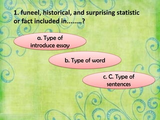 1. funeel, historical, and surprising statistic
or fact included in........?
a. Type of
introduce essay
c. C. Type of
sentences
b. Type of word
 