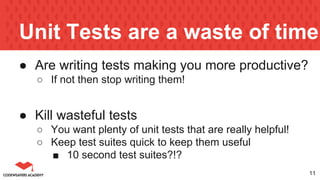 Unit Tests are a waste of time
● Are writing tests making you more productive?
○ If not then stop writing them!
● Kill wasteful tests
○ You want plenty of unit tests that are really helpful!
○ Keep test suites quick to keep them useful
■ 10 second test suites?!?
11
 