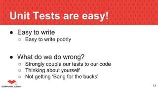 Unit Tests are easy!
● Easy to write
○ Easy to write poorly
● What do we do wrong?
○ Strongly couple our tests to our code
○ Thinking about yourself
○ Not getting ‘Bang for the bucks’
13
 