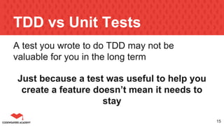 TDD vs Unit Tests
A test you wrote to do TDD may not be
valuable for you in the long term
Just because a test was useful to help you
create a feature doesn’t mean it needs to
stay
15
 