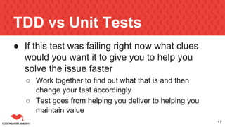 TDD vs Unit Tests
● If this test was failing right now what clues
would you want it to give you to help you
solve the issue faster
○ Work together to find out what that is and then
change your test accordingly
○ Test goes from helping you deliver to helping you
maintain value
17
 