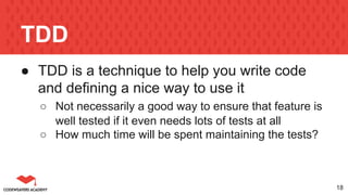 TDD
● TDD is a technique to help you write code
and defining a nice way to use it
○ Not necessarily a good way to ensure that feature is
well tested if it even needs lots of tests at all
○ How much time will be spent maintaining the tests?
18
 