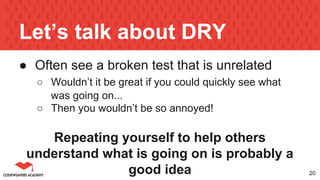 Let’s talk about DRY
● Often see a broken test that is unrelated
○ Wouldn’t it be great if you could quickly see what
was going on...
○ Then you wouldn’t be so annoyed!
Repeating yourself to help others
understand what is going on is probably a
good idea 20
 