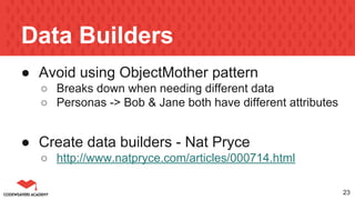 Data Builders
● Avoid using ObjectMother pattern
○ Breaks down when needing different data
○ Personas -> Bob & Jane both have different attributes
● Create data builders - Nat Pryce
○ http://www.natpryce.com/articles/000714.html
23
 