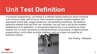 Unit Test Definition
In computer programming, unit testing is a software testing method by which individual
units of source code, sets of one or more computer program modules together with
associated control data, usage procedures, and operating procedures, are tested to
determine whether they are fit for use. Intuitively, one can view a unit as the smallest
testable part of an application. In procedural programming, a unit could be an entire
module, but it is more commonly an individual function or procedure. In object-oriented
programming, a unit is often an entire interface, such as a class, but could be an
individual method.
Unit Testing - Wikipedia
3
 