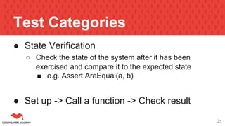 Test Categories
● State Verification
○ Check the state of the system after it has been
exercised and compare it to the expected state
■ e.g. Assert.AreEqual(a, b)
● Set up -> Call a function -> Check result
31
 