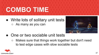COMBO TIME
● Write lots of solitary unit tests
○ As many as you can
● One or two sociable unit tests
○ Makes sure that things work together but don't need
to test edge cases with slow sociable tests
37
 