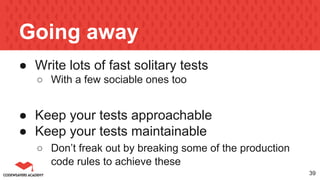 Going away
● Write lots of fast solitary tests
○ With a few sociable ones too
● Keep your tests approachable
● Keep your tests maintainable
○ Don’t freak out by breaking some of the production
code rules to achieve these
39
 