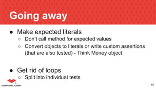 Going away
● Make expected literals
○ Don’t call method for expected values
○ Convert objects to literals or write custom assertions
(that are also tested) - Think Money object
● Get rid of loops
○ Split into individual tests
40
 