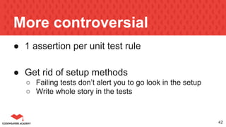 More controversial
● 1 assertion per unit test rule
● Get rid of setup methods
○ Failing tests don’t alert you to go look in the setup
○ Write whole story in the tests
42
 
