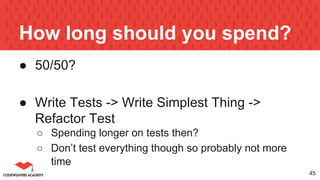 How long should you spend?
● 50/50?
● Write Tests -> Write Simplest Thing ->
Refactor Test
○ Spending longer on tests then?
○ Don’t test everything though so probably not more
time
45
 