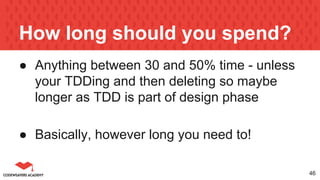 How long should you spend?
● Anything between 30 and 50% time - unless
your TDDing and then deleting so maybe
longer as TDD is part of design phase
● Basically, however long you need to!
46
 