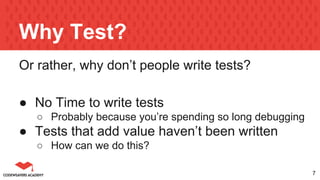 Why Test?
Or rather, why don’t people write tests?
● No Time to write tests
○ Probably because you’re spending so long debugging
● Tests that add value haven’t been written
○ How can we do this?
7
 
