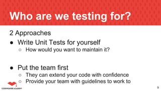 Who are we testing for?
2 Approaches
● Write Unit Tests for yourself
○ How would you want to maintain it?
● Put the team first
○ They can extend your code with confidence
○ Provide your team with guidelines to work to
9
 