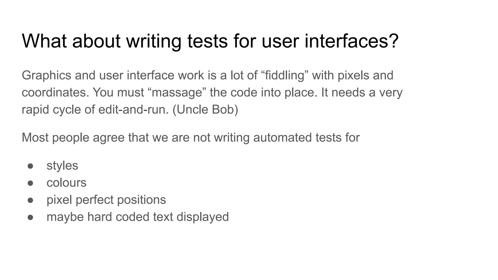 What about writing tests for user interfaces? Graphics and user interface work is a lot of “fiddling” with pixels and coordinates. You must “massage” the code into place. It needs a very rapid cycle of edit-and-run. (Uncle Bob) Most people agree that we are not writing automated tests for ● styles ● colours ● pixel perfect positions ● maybe hard coded text displayed 