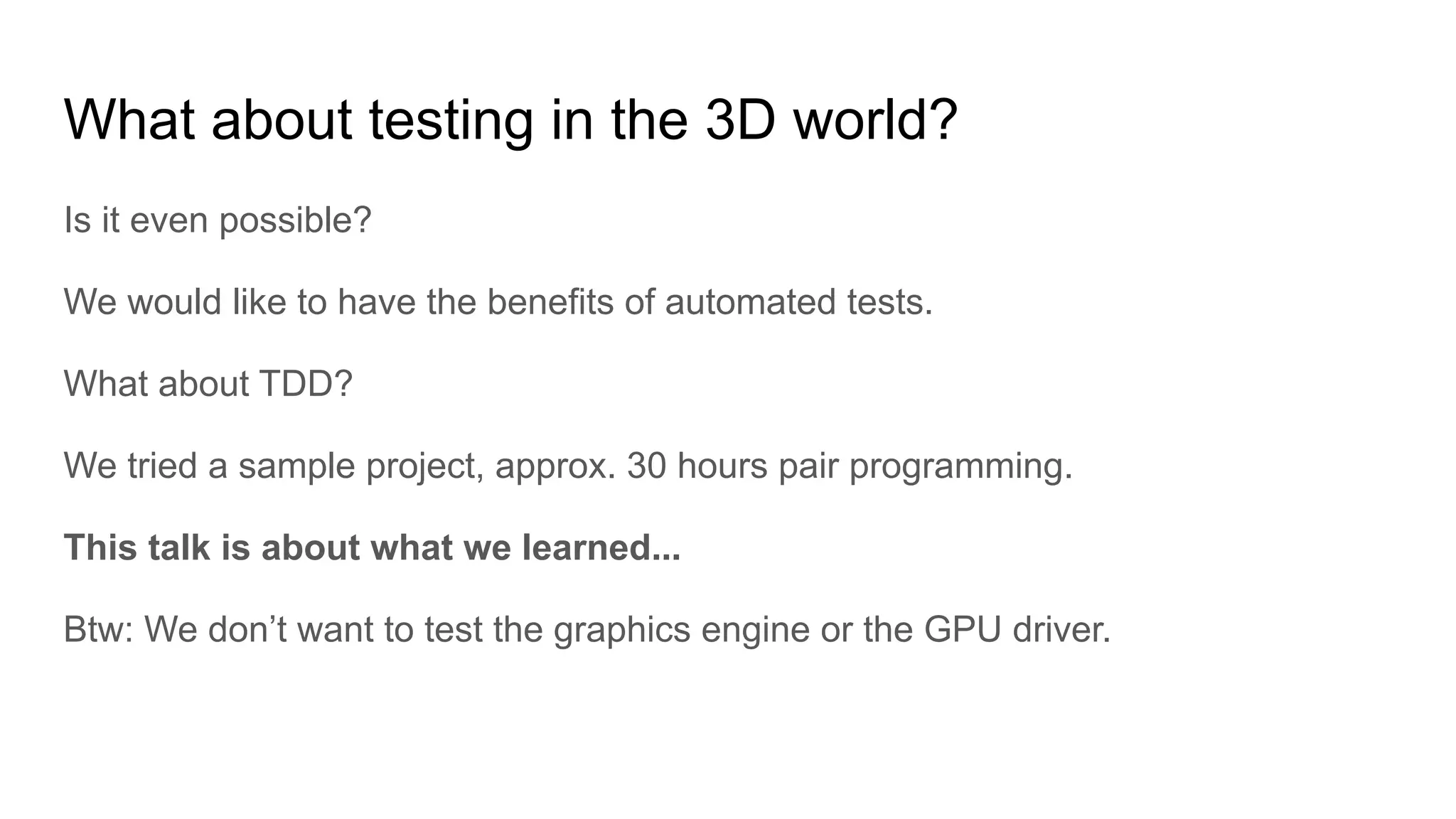 What about testing in the 3D world? Is it even possible? We would like to have the benefits of automated tests. What about TDD? We tried a sample project, approx. 30 hours pair programming. This talk is about what we learned... Btw: We don’t want to test the graphics engine or the GPU driver. 