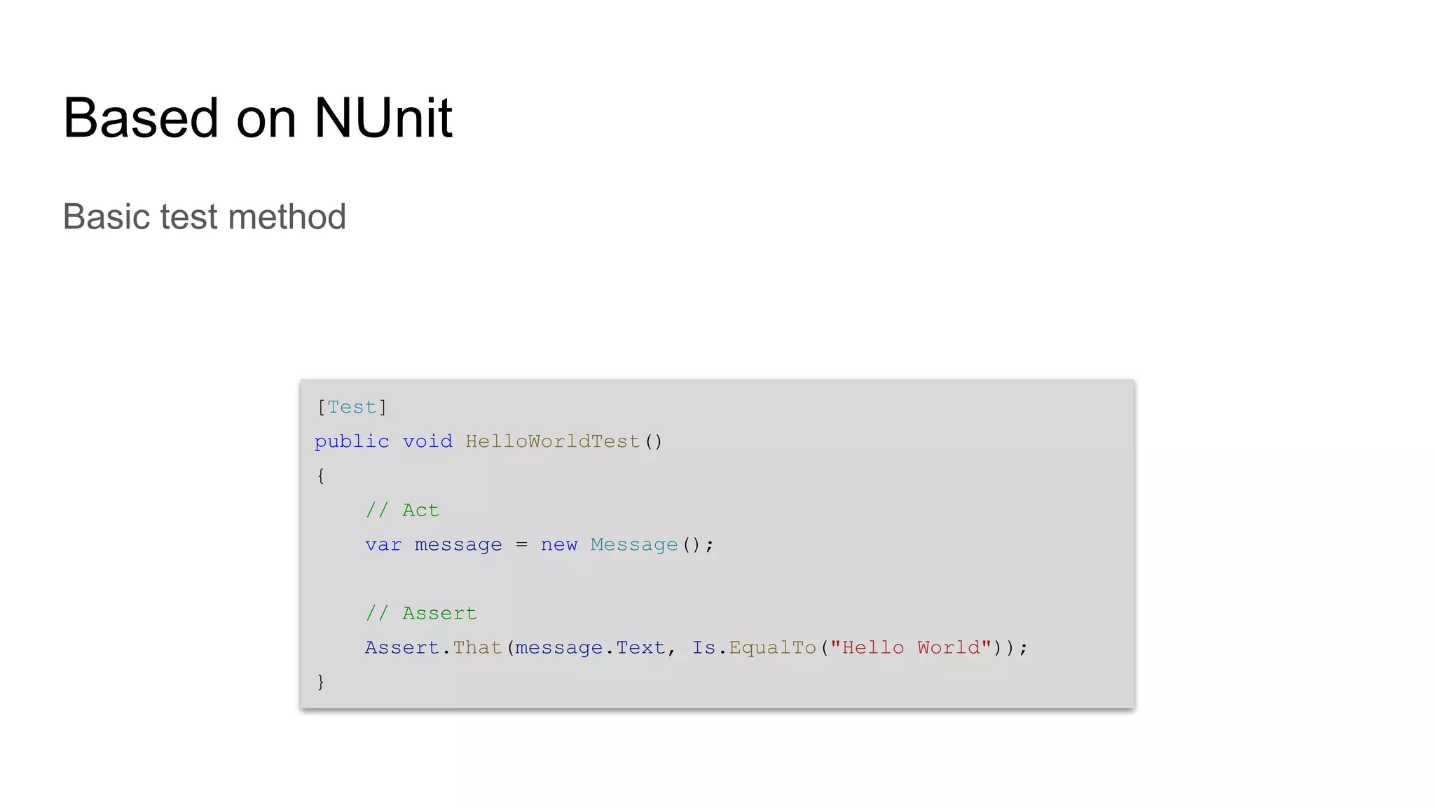 Based on NUnit Basic test method [Test] public void HelloWorldTest() { // Act var message = new Message(); // Assert Assert.That(message.Text, Is.EqualTo("Hello World")); } 
