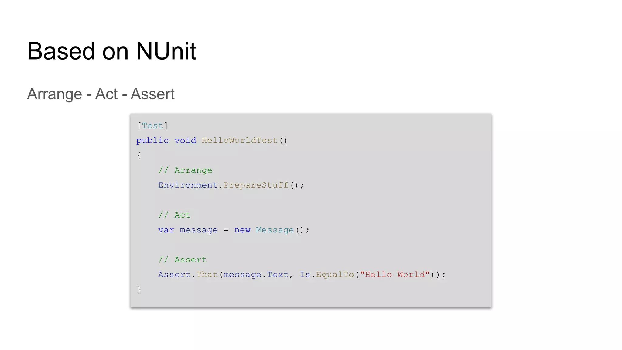 Based on NUnit Arrange - Act - Assert [Test] public void HelloWorldTest() { // Arrange Environment.PrepareStuff(); // Act var message = new Message(); // Assert Assert.That(message.Text, Is.EqualTo("Hello World")); } 