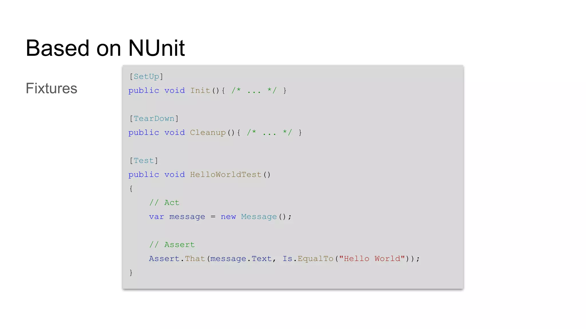 Based on NUnit Fixtures [SetUp] public void Init(){ /* ... */ } [TearDown] public void Cleanup(){ /* ... */ } [Test] public void HelloWorldTest() { // Act var message = new Message(); // Assert Assert.That(message.Text, Is.EqualTo("Hello World")); } 