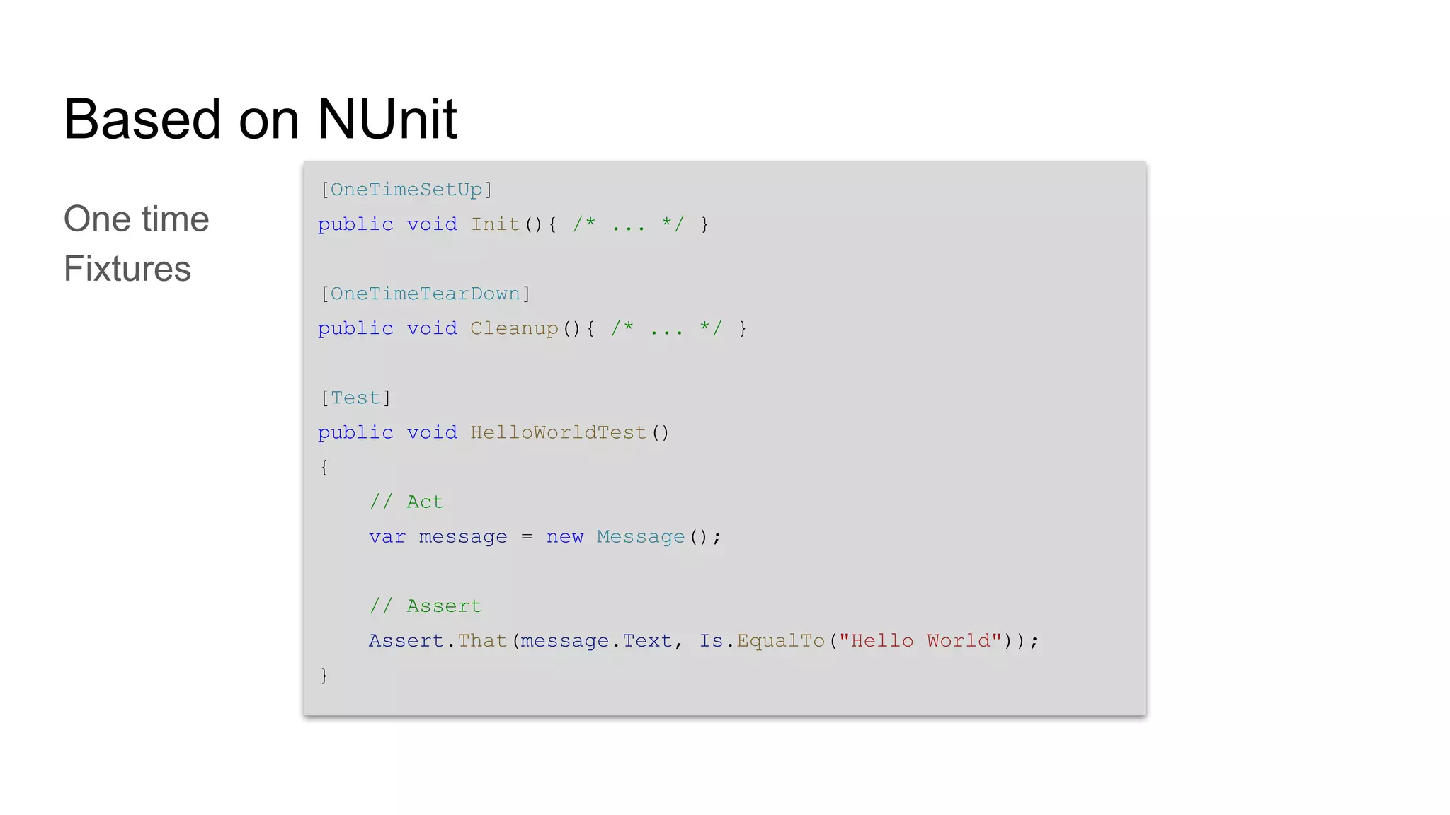 Based on NUnit One time Fixtures [OneTimeSetUp] public void Init(){ /* ... */ } [OneTimeTearDown] public void Cleanup(){ /* ... */ } [Test] public void HelloWorldTest() { // Act var message = new Message(); // Assert Assert.That(message.Text, Is.EqualTo("Hello World")); } 