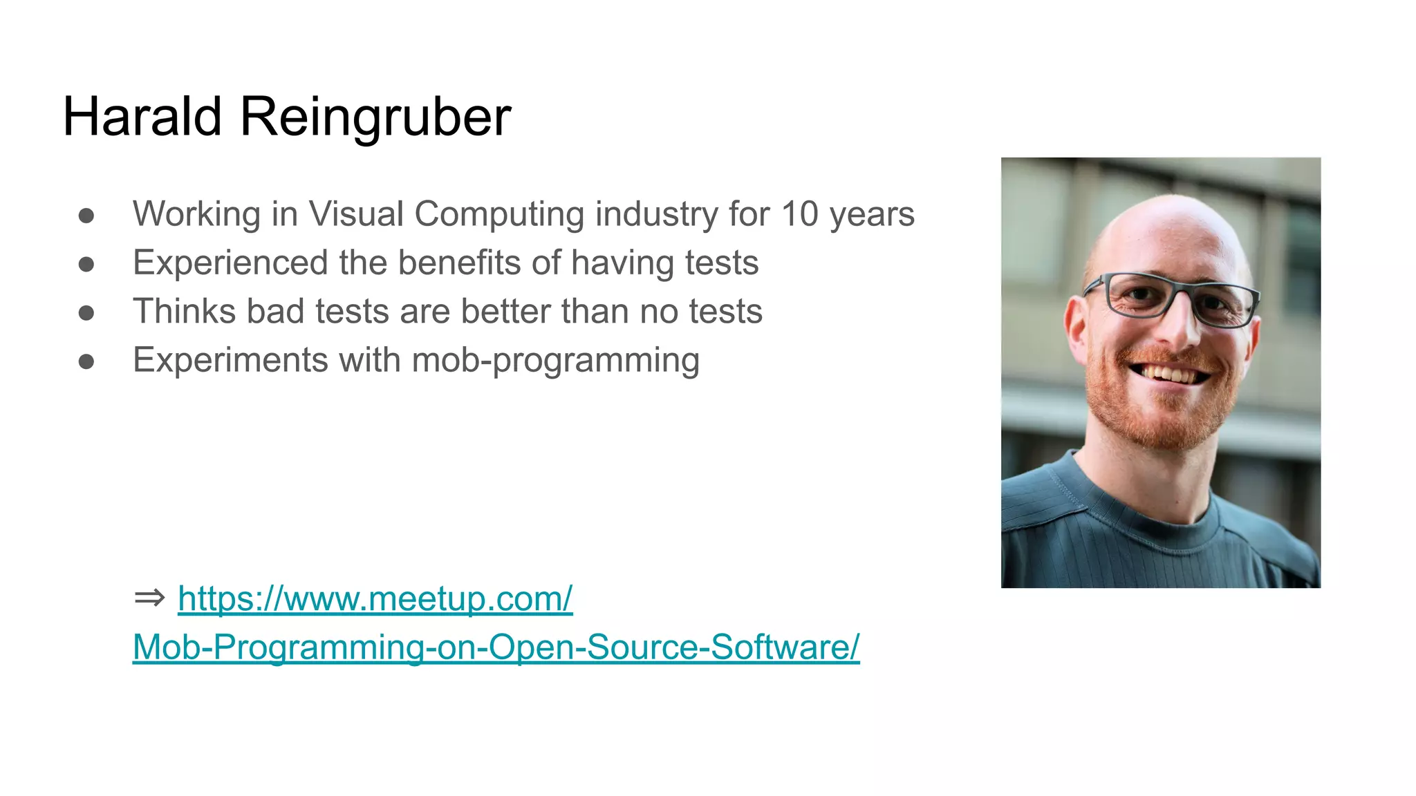Harald Reingruber ● Working in Visual Computing industry for 10 years ● Experienced the benefits of having tests ● Thinks bad tests are better than no tests ● Experiments with mob-programming ⇒ https://www.meetup.com/ Mob-Programming-on-Open-Source-Software/ 