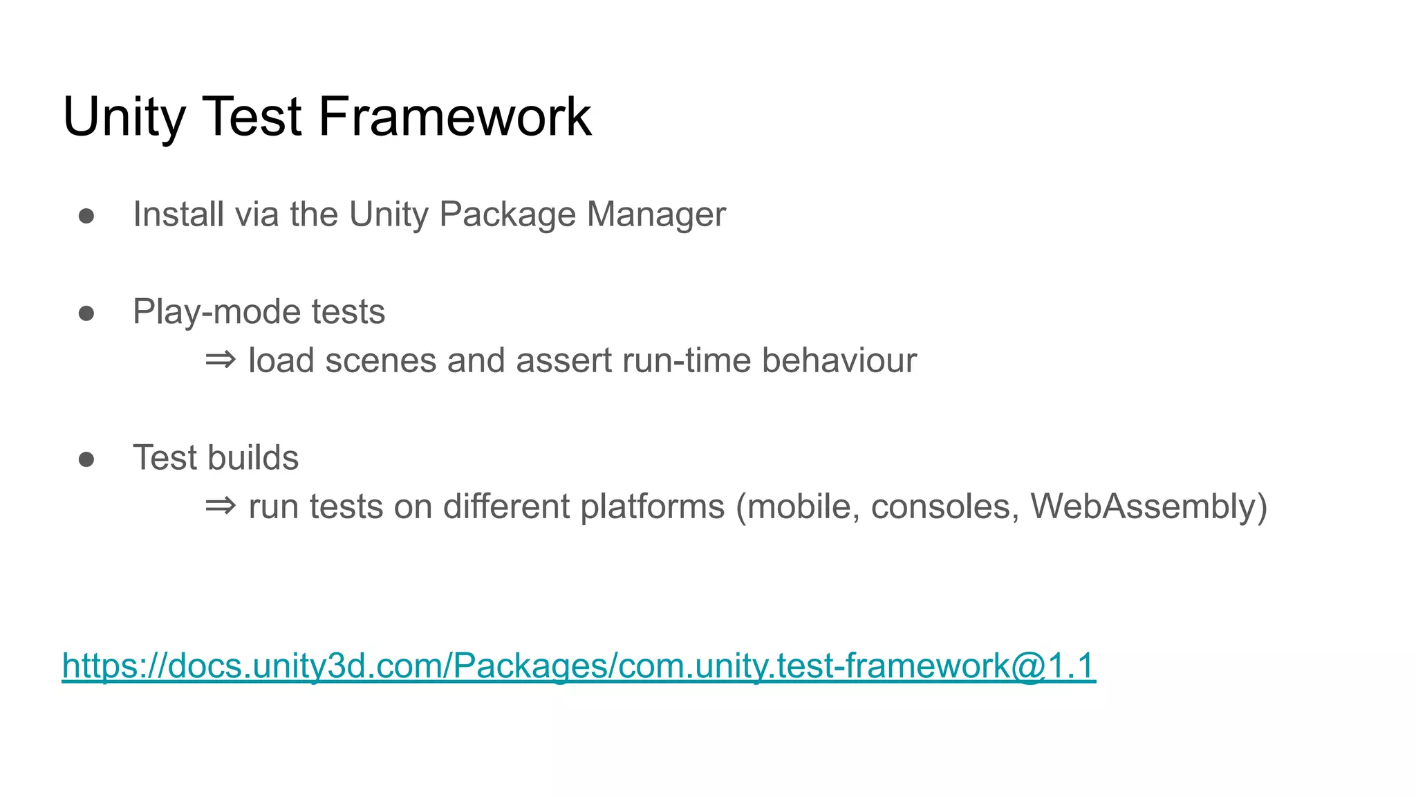Unity Test Framework ● Install via the Unity Package Manager ● Play-mode tests ⇒ load scenes and assert run-time behaviour ● Test builds ⇒ run tests on different platforms (mobile, consoles, WebAssembly) https://docs.unity3d.com/Packages/com.unity.test-framework@1.1 