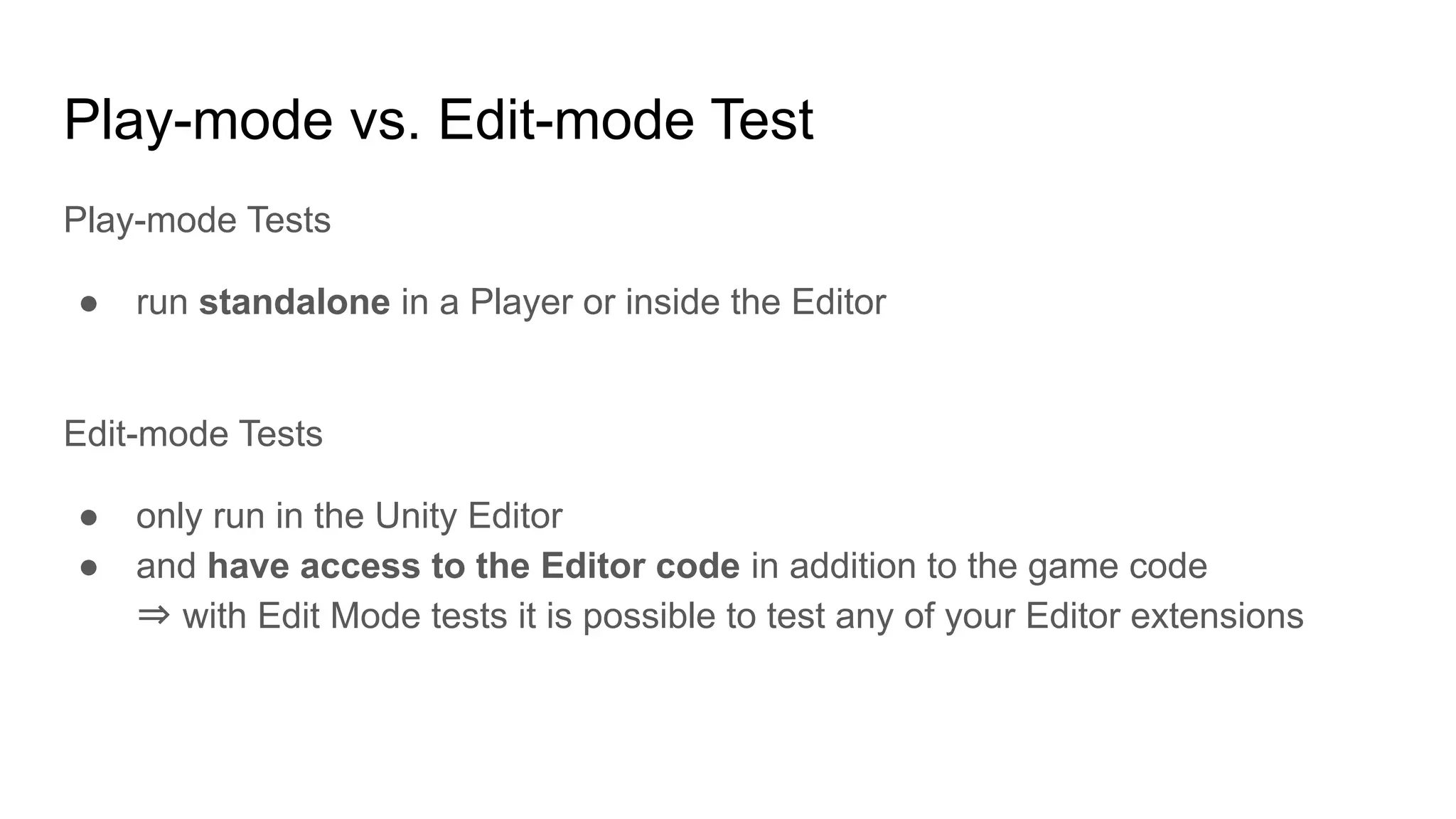 Play-mode vs. Edit-mode Test Play-mode Tests ● run standalone in a Player or inside the Editor Edit-mode Tests ● only run in the Unity Editor ● and have access to the Editor code in addition to the game code ⇒ with Edit Mode tests it is possible to test any of your Editor extensions 