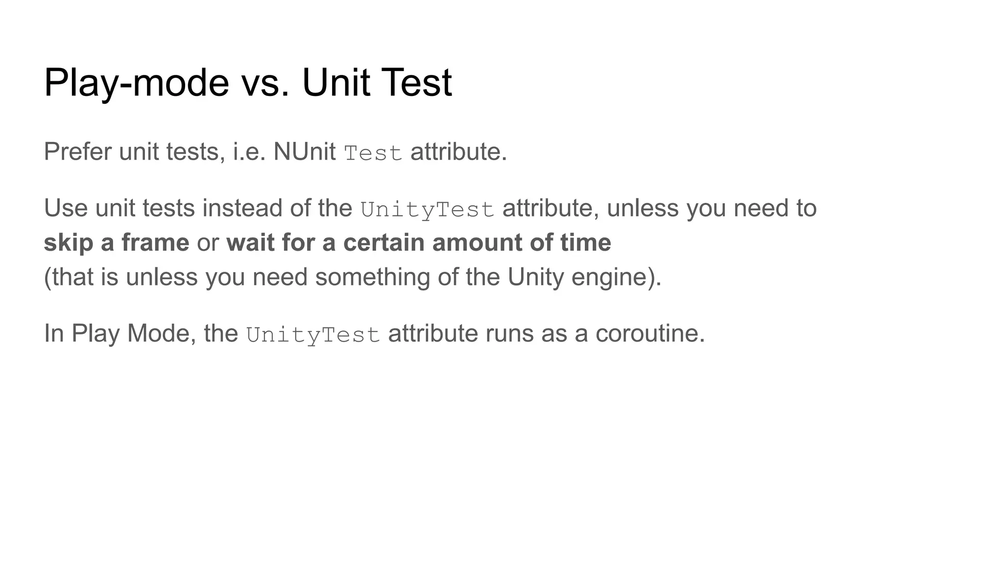 Play-mode vs. Unit Test Prefer unit tests, i.e. NUnit Test attribute. Use unit tests instead of the UnityTest attribute, unless you need to skip a frame or wait for a certain amount of time (that is unless you need something of the Unity engine). In Play Mode, the UnityTest attribute runs as a coroutine. 