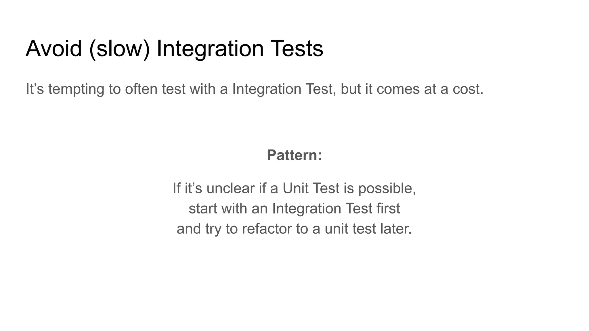 Avoid (slow) Integration Tests It’s tempting to often test with a Integration Test, but it comes at a cost. Pattern: If it’s unclear if a Unit Test is possible, start with an Integration Test first and try to refactor to a unit test later. 