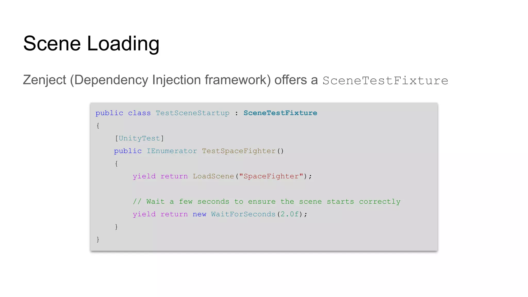 public class TestSceneStartup : SceneTestFixture { [UnityTest] public IEnumerator TestSpaceFighter() { yield return LoadScene("SpaceFighter"); // Wait a few seconds to ensure the scene starts correctly yield return new WaitForSeconds(2.0f); } } Scene Loading Zenject (Dependency Injection framework) offers a SceneTestFixture 