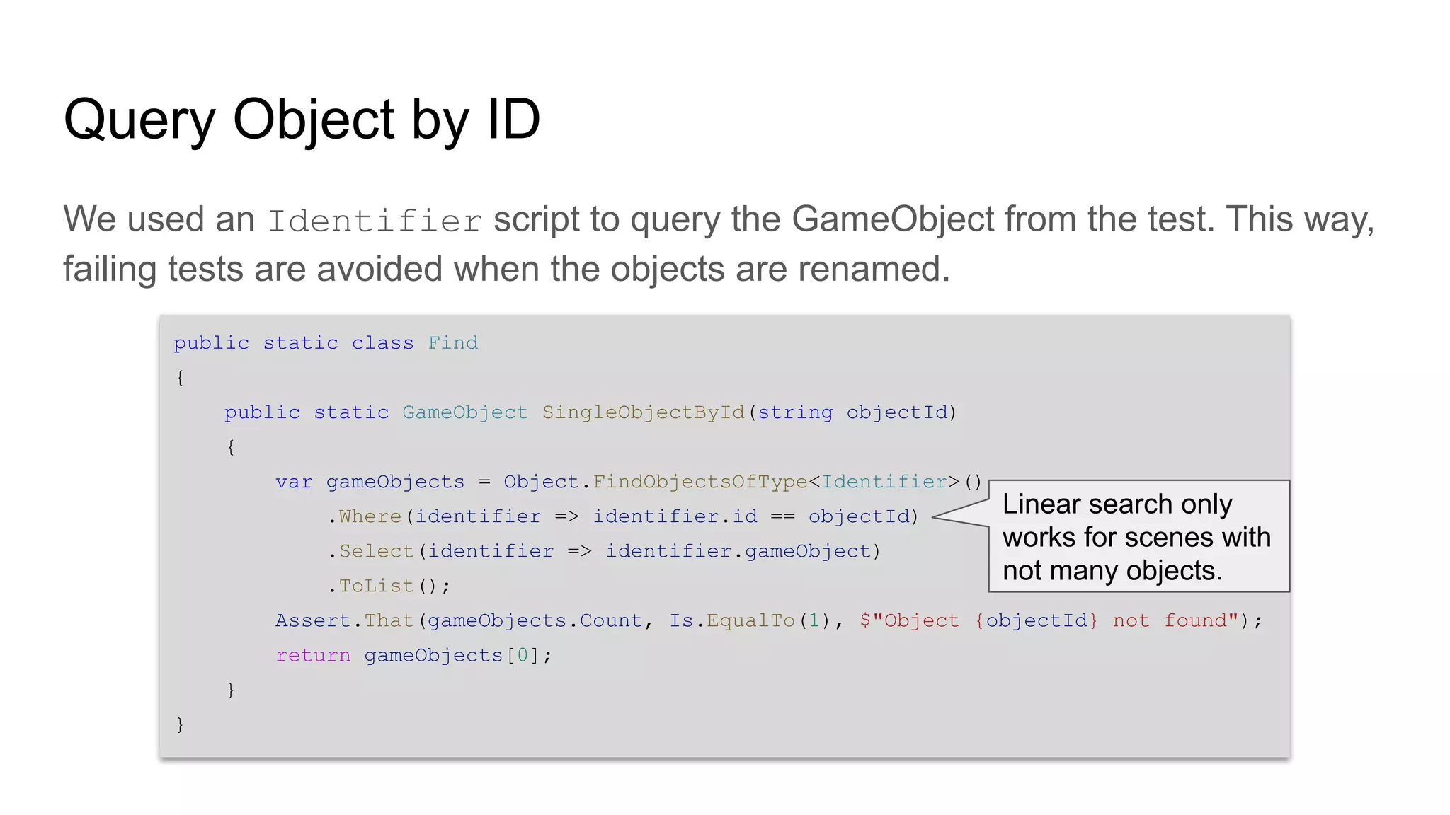 public static class Find { public static GameObject SingleObjectById(string objectId) { var gameObjects = Object.FindObjectsOfType<Identifier>() .Where(identifier => identifier.id == objectId) .Select(identifier => identifier.gameObject) .ToList(); Assert.That(gameObjects.Count, Is.EqualTo(1), $"Object {objectId} not found"); return gameObjects[0]; } } Query Object by ID We used an Identifier script to query the GameObject from the test. This way, failing tests are avoided when the objects are renamed. Linear search only works for scenes with not many objects. 