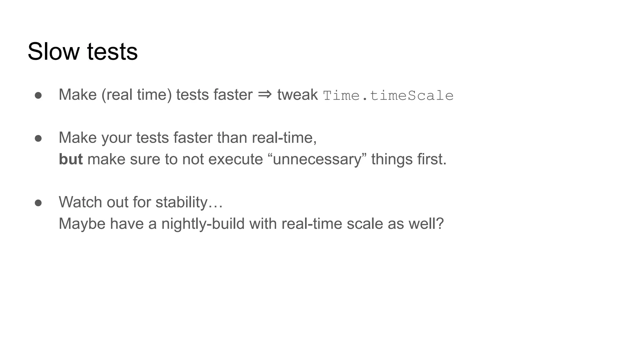 Slow tests ● Make (real time) tests faster ⇒ tweak Time.timeScale ● Make your tests faster than real-time, but make sure to not execute “unnecessary” things first. ● Watch out for stability… Maybe have a nightly-build with real-time scale as well? 