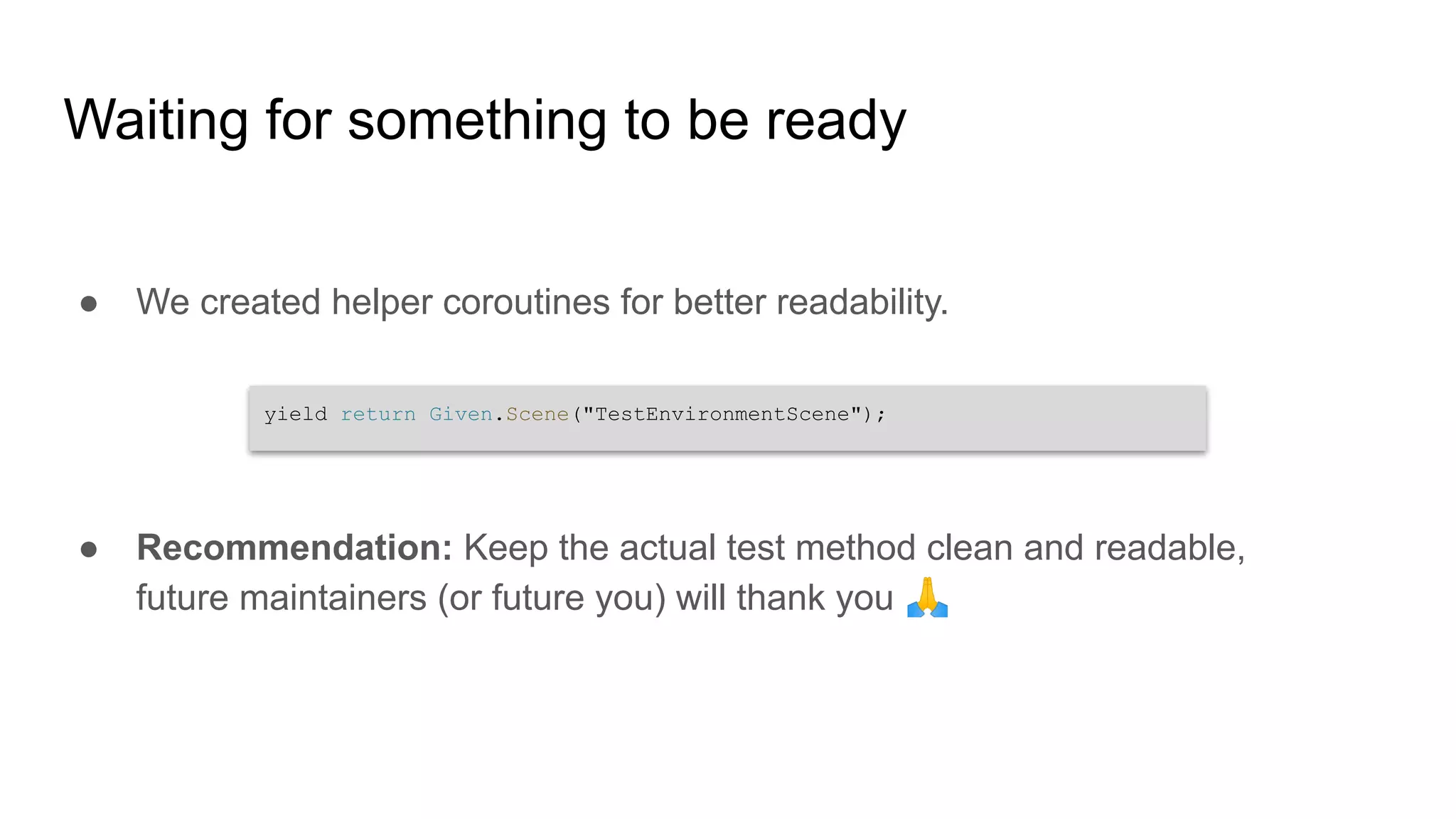 Waiting for something to be ready ● We created helper coroutines for better readability. ● Recommendation: Keep the actual test method clean and readable, future maintainers (or future you) will thank you 🙏 yield return Given.Scene("TestEnvironmentScene"); 