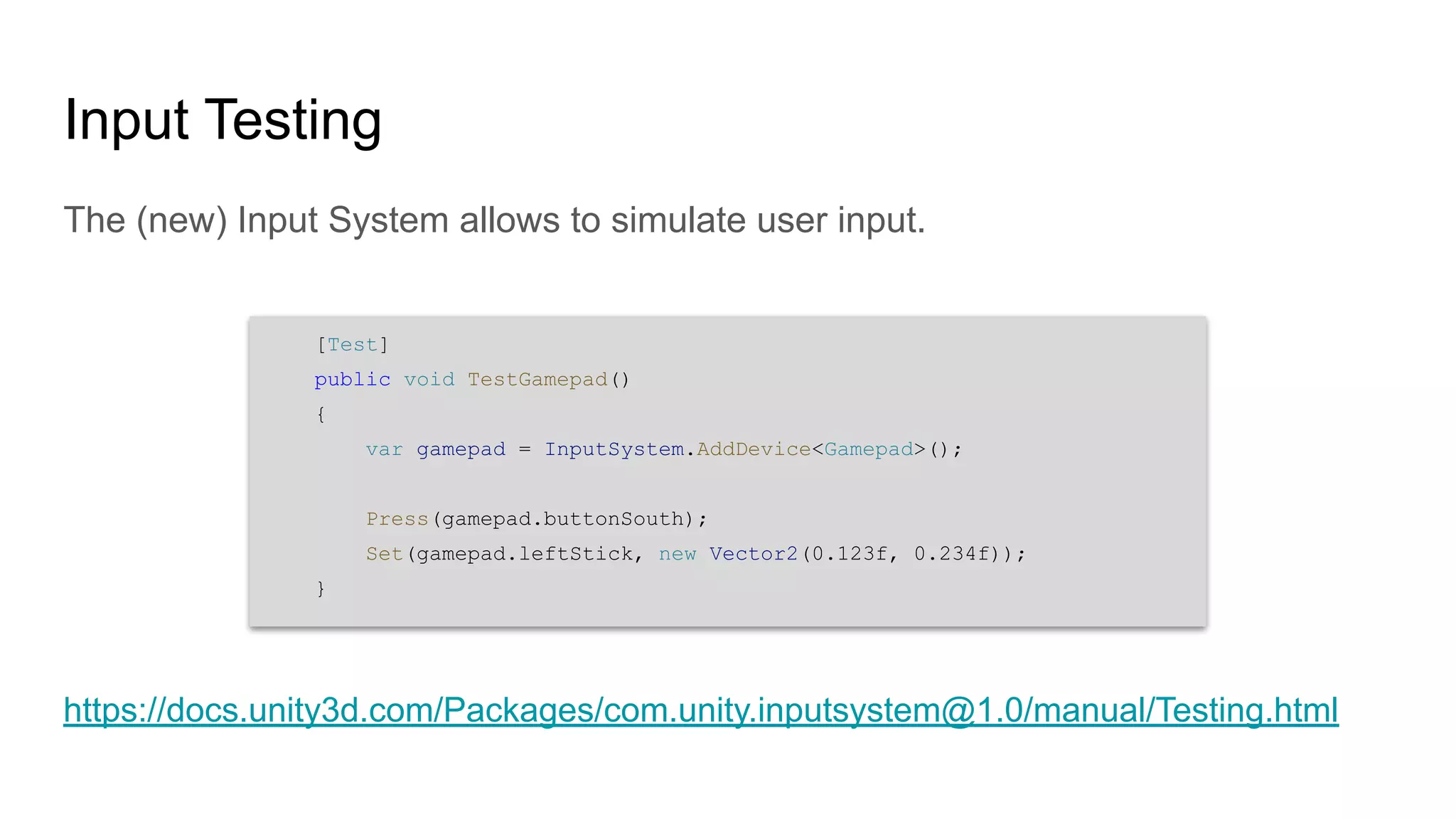 Input Testing The (new) Input System allows to simulate user input. https://docs.unity3d.com/Packages/com.unity.inputsystem@1.0/manual/Testing.html [Test] public void TestGamepad() { var gamepad = InputSystem.AddDevice<Gamepad>(); Press(gamepad.buttonSouth); Set(gamepad.leftStick, new Vector2(0.123f, 0.234f)); } 