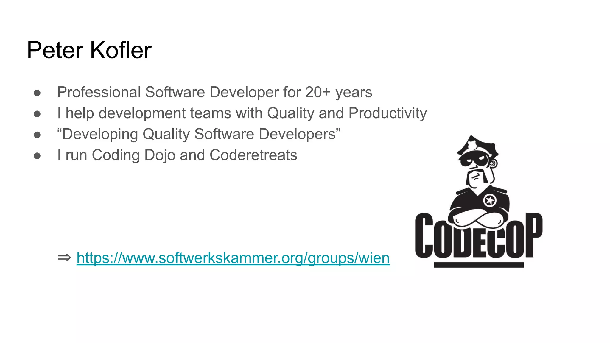 Peter Kofler ● Professional Software Developer for 20+ years ● I help development teams with Quality and Productivity ● “Developing Quality Software Developers” ● I run Coding Dojo and Coderetreats ⇒ https://www.softwerkskammer.org/groups/wien 