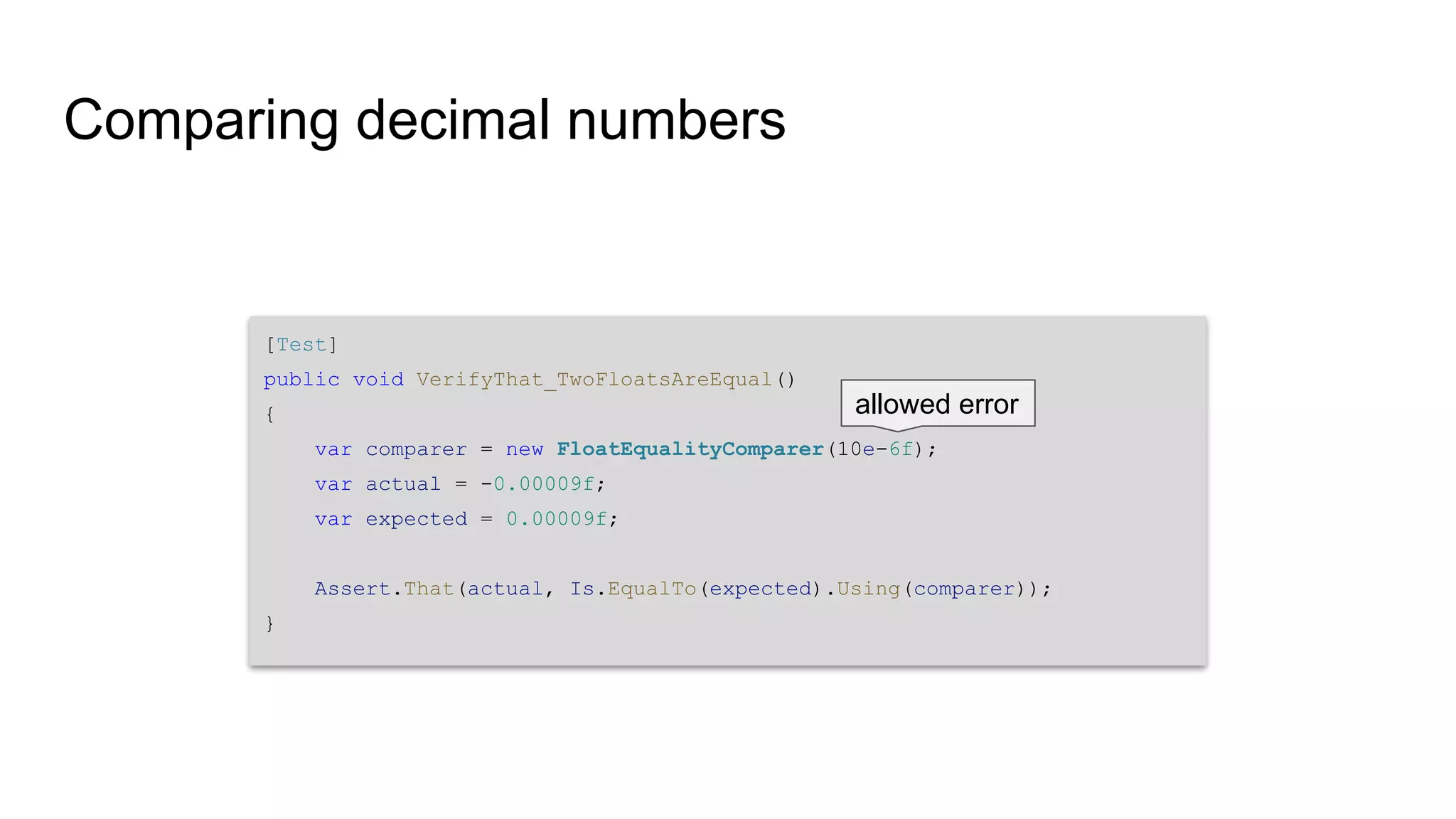 Comparing decimal numbers [Test] public void VerifyThat_TwoFloatsAreEqual() { var comparer = new FloatEqualityComparer(10e-6f); var actual = -0.00009f; var expected = 0.00009f; Assert.That(actual, Is.EqualTo(expected).Using(comparer)); } allowed error 