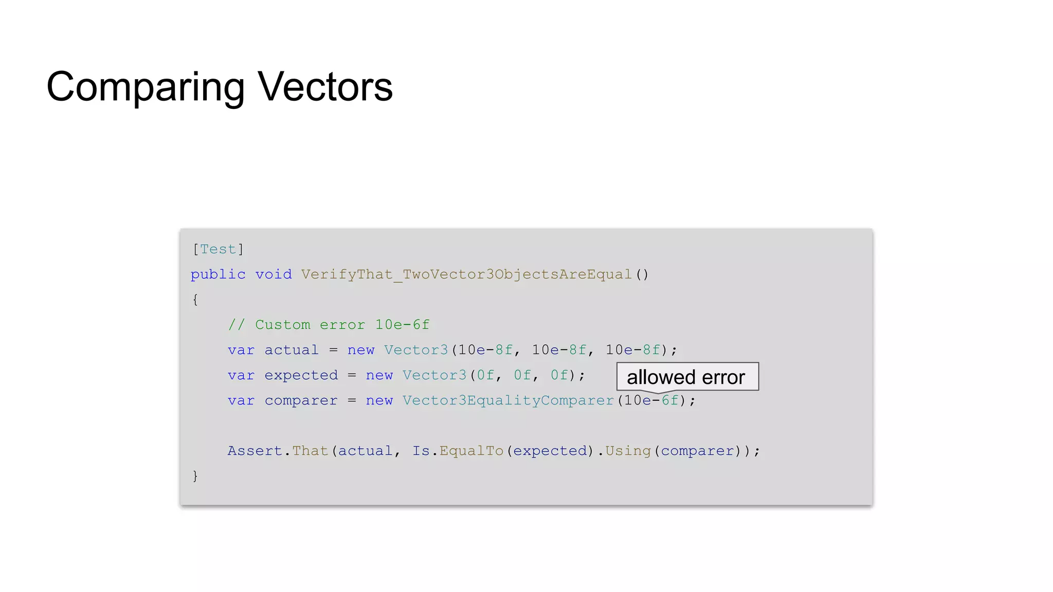 Comparing Vectors [Test] public void VerifyThat_TwoVector3ObjectsAreEqual() { // Custom error 10e-6f var actual = new Vector3(10e-8f, 10e-8f, 10e-8f); var expected = new Vector3(0f, 0f, 0f); var comparer = new Vector3EqualityComparer(10e-6f); Assert.That(actual, Is.EqualTo(expected).Using(comparer)); } allowed error 