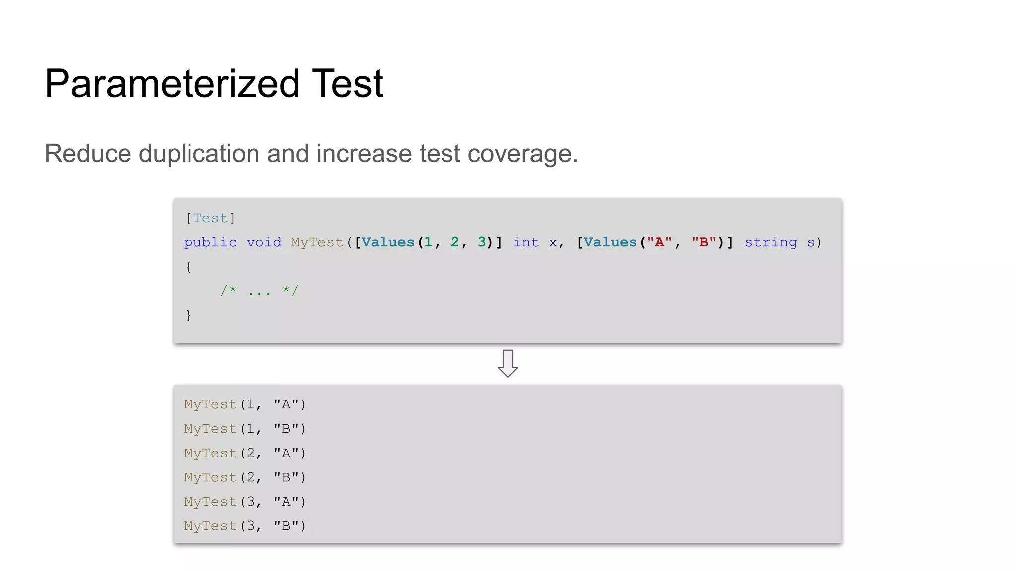 Parameterized Test Reduce duplication and increase test coverage. [Test] public void MyTest([Values(1, 2, 3)] int x, [Values("A", "B")] string s) { /* ... */ } MyTest(1, "A") MyTest(1, "B") MyTest(2, "A") MyTest(2, "B") MyTest(3, "A") MyTest(3, "B") 