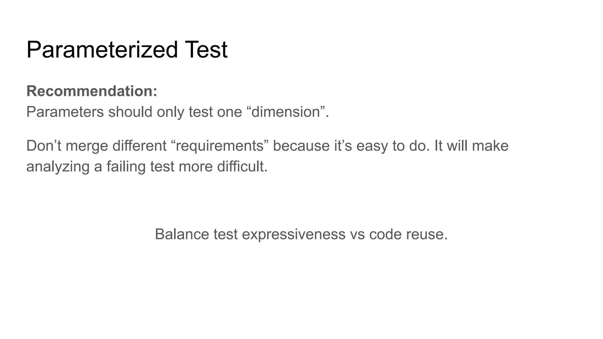 Parameterized Test Recommendation: Parameters should only test one “dimension”. Don’t merge different “requirements” because it’s easy to do. It will make analyzing a failing test more difficult. Balance test expressiveness vs code reuse. 