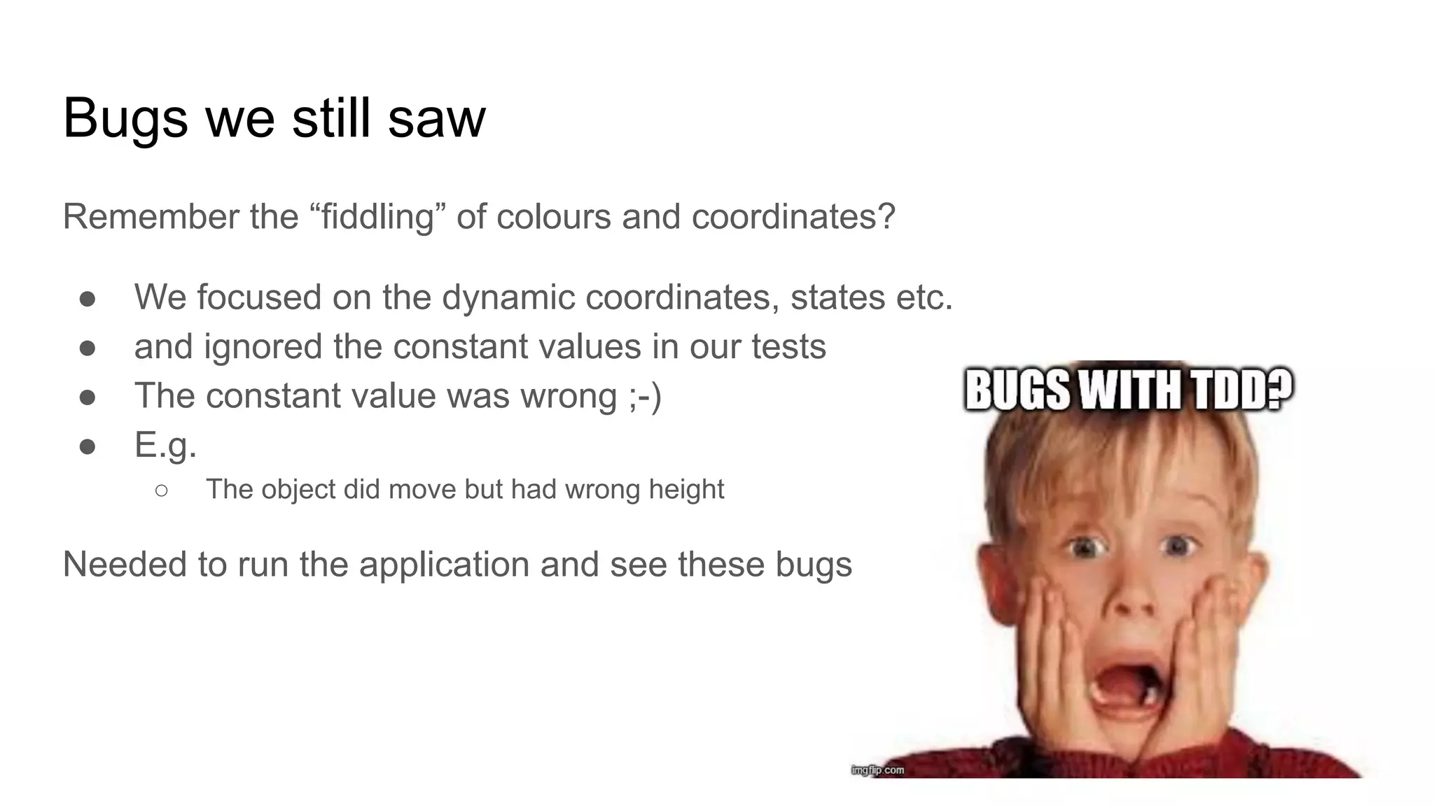 Bugs we still saw Remember the “fiddling” of colours and coordinates? ● We focused on the dynamic coordinates, states etc. ● and ignored the constant values in our tests ● The constant value was wrong ;-) ● E.g. ○ The object did move but had wrong height Needed to run the application and see these bugs 
