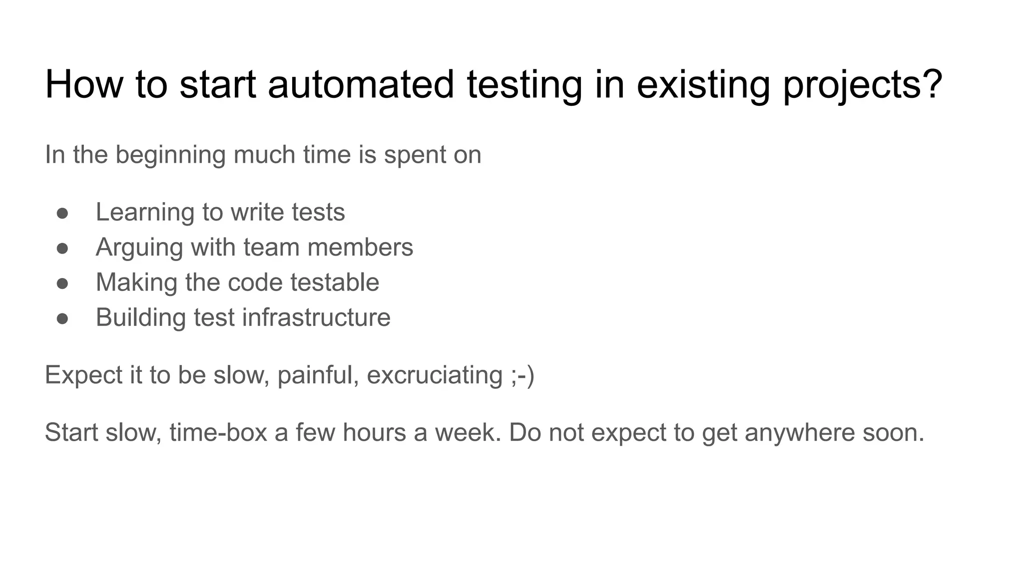 How to start automated testing in existing projects? In the beginning much time is spent on ● Learning to write tests ● Arguing with team members ● Making the code testable ● Building test infrastructure Expect it to be slow, painful, excruciating ;-) Start slow, time-box a few hours a week. Do not expect to get anywhere soon. 