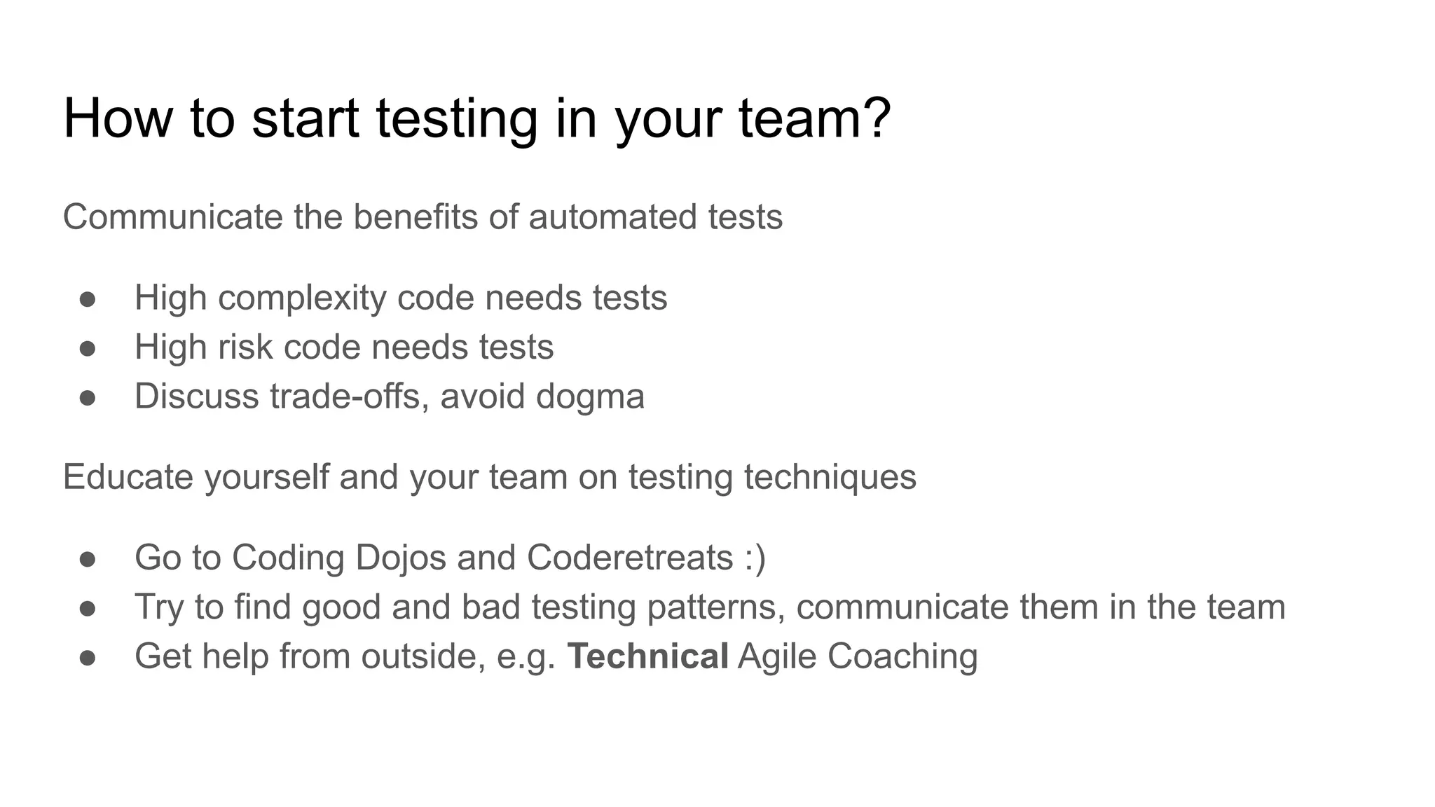 How to start testing in your team? Communicate the benefits of automated tests ● High complexity code needs tests ● High risk code needs tests ● Discuss trade-offs, avoid dogma Educate yourself and your team on testing techniques ● Go to Coding Dojos and Coderetreats :) ● Try to find good and bad testing patterns, communicate them in the team ● Get help from outside, e.g. Technical Agile Coaching 